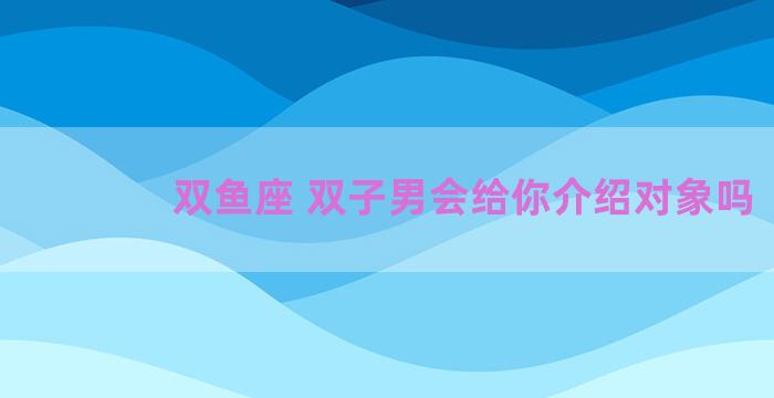 双鱼座 双子男会给你介绍对象吗